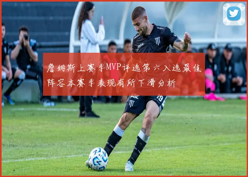 詹姆斯上赛季MVP评选第六入选最佳阵容本赛季表现有所下滑分析