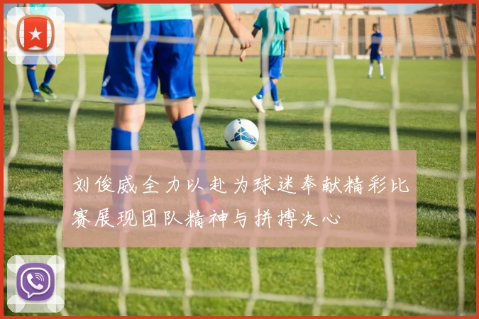刘俊威全力以赴为球迷奉献精彩比赛展现团队精神与拼搏决心