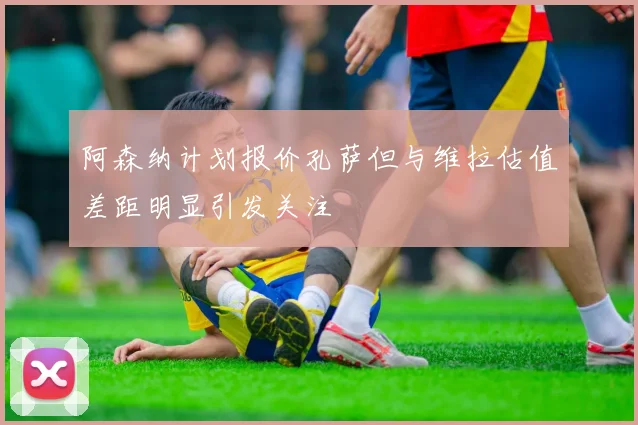阿森纳计划报价孔萨但与维拉估值差距明显引发关注