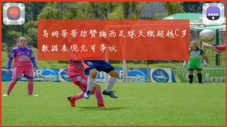 乌姆蒂蒂称赞梅西足球天赋超越C罗数据表现无可争议