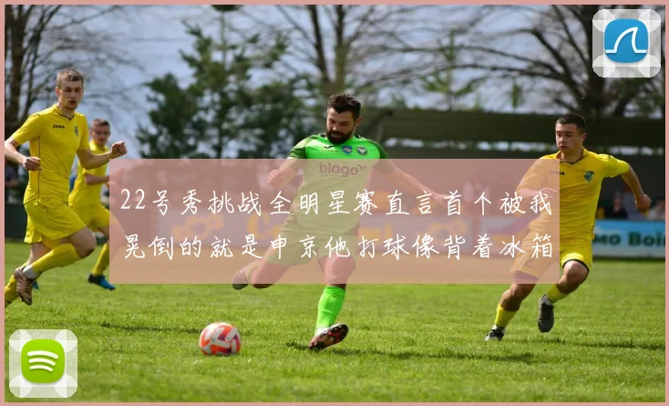 22号秀挑战全明星赛直言首个被我晃倒的就是申京他打球像背着冰箱一样笨重