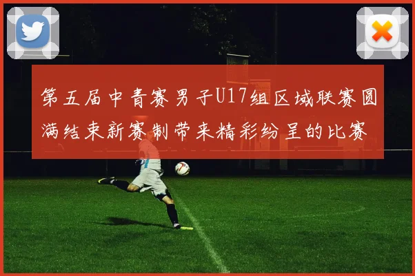 第五届中青赛男子U17组区域联赛圆满结束新赛制带来精彩纷呈的比赛体验
