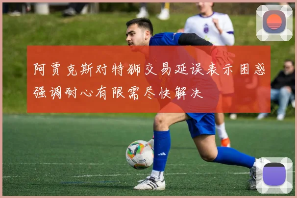 阿贾克斯对特狮交易延误表示困惑强调耐心有限需尽快解决