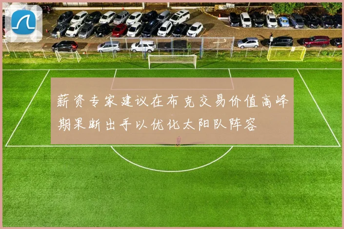 薪资专家建议在布克交易价值高峰期果断出手以优化太阳队阵容
