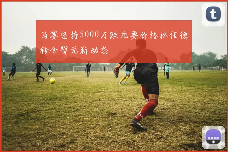 马赛坚持5000万欧元要价格林伍德转会暂无新动态