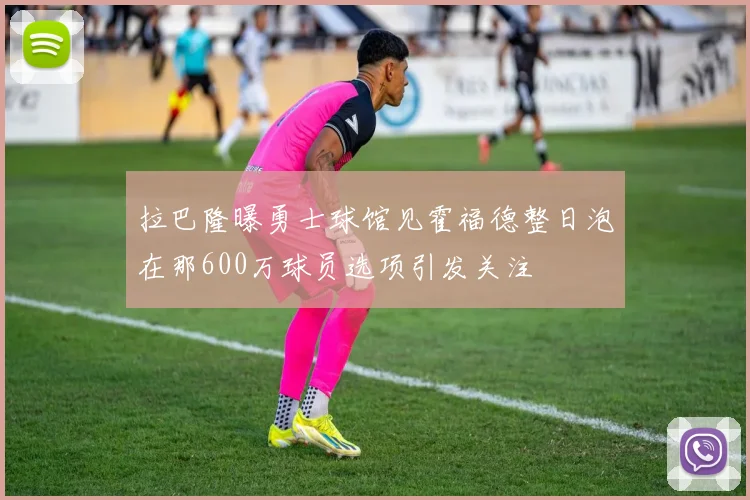 拉巴隆曝勇士球馆见霍福德整日泡在那600万球员选项引发关注
