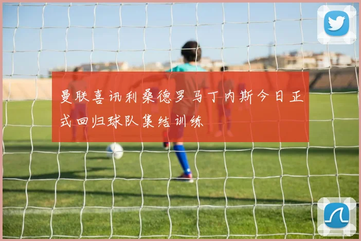 曼联喜讯利桑德罗马丁内斯今日正式回归球队集结训练