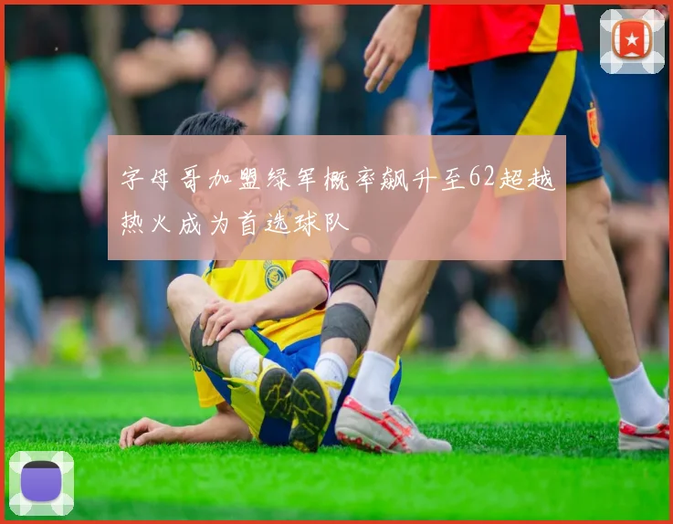 字母哥加盟绿军概率飙升至62超越热火成为首选球队