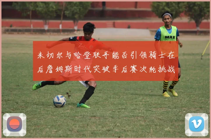 米切尔与哈登联手能否引领骑士在后詹姆斯时代突破季后赛次轮挑战
