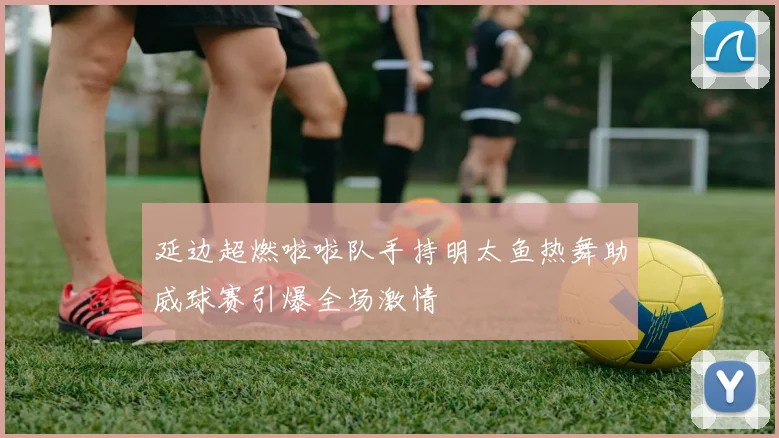 延边超燃啦啦队手持明太鱼热舞助威球赛引爆全场激情