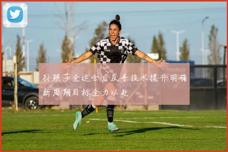 孙颖莎全运会后反手技术提升明确新周期目标全力以赴