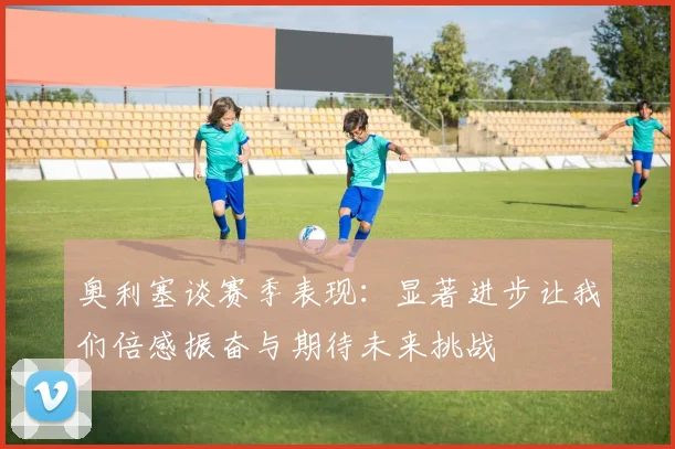 奥利塞谈赛季表现：显著进步让我们倍感振奋与期待未来挑战