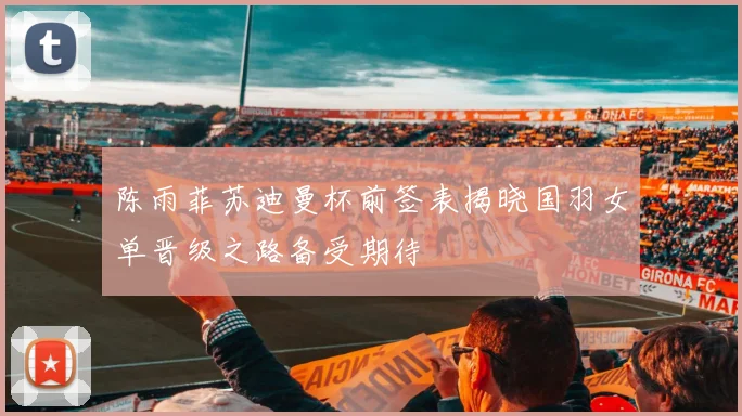 陈雨菲苏迪曼杯前签表揭晓国羽女单晋级之路备受期待