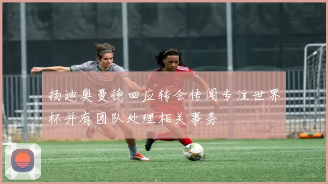 扬迪奥曼德回应转会传闻专注世界杯并有团队处理相关事务
