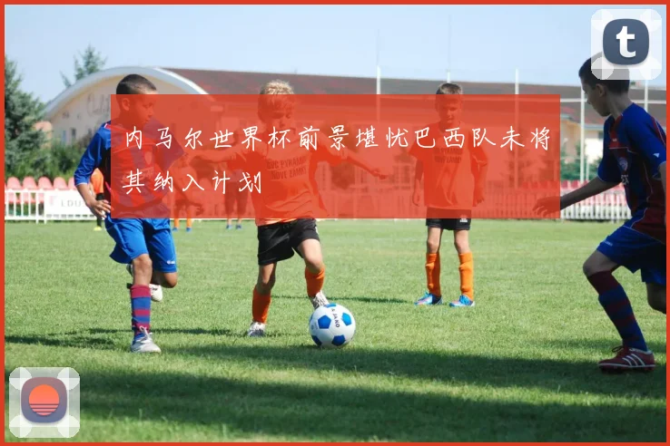 内马尔世界杯前景堪忧巴西队未将其纳入计划