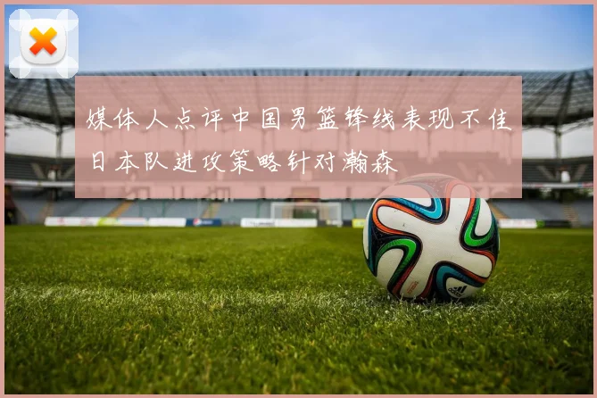 媒体人点评中国男篮锋线表现不佳日本队进攻策略针对瀚森