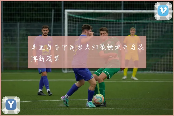 库里与李宁高尔夫相聚畅饮开启品牌新篇章