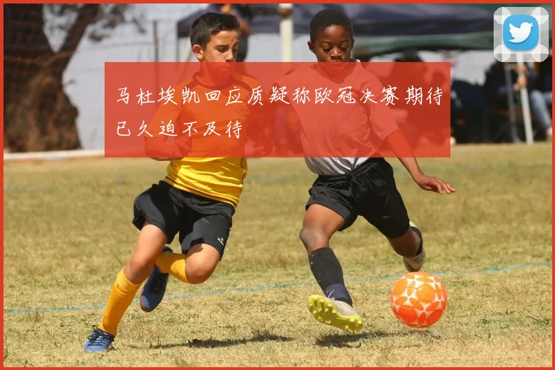 马杜埃凯回应质疑称欧冠决赛期待已久迫不及待