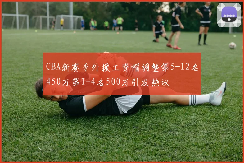 CBA新赛季外援工资帽调整第5-12名450万第1-4名500万引发热议