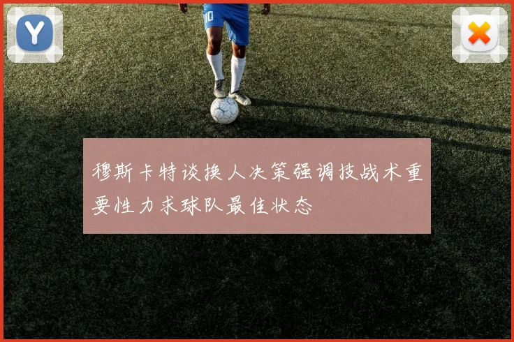 穆斯卡特谈换人决策强调技战术重要性力求球队最佳状态
