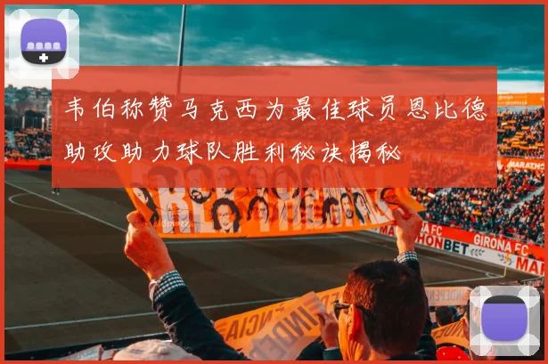 韦伯称赞马克西为最佳球员恩比德助攻助力球队胜利秘诀揭秘