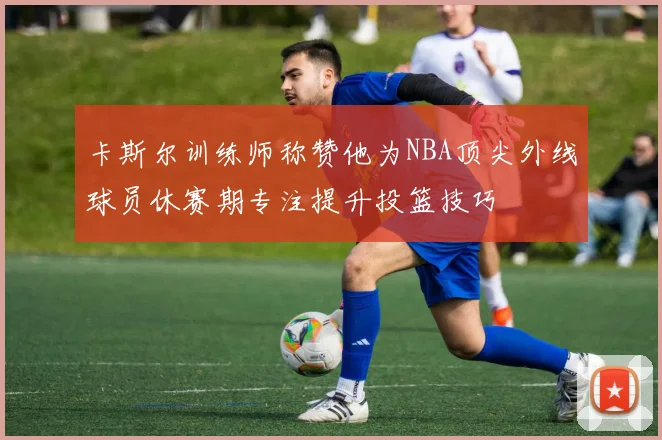 卡斯尔训练师称赞他为NBA顶尖外线球员休赛期专注提升投篮技巧
