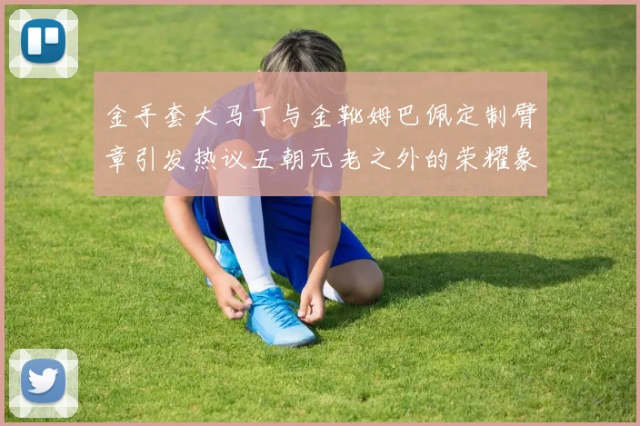 金手套大马丁与金靴姆巴佩定制臂章引发热议五朝元老之外的荣耀象征